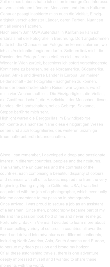 Zeit meines Lebens hatte ich schon immer großes Interesse  an verschiedenen Ländern, Menschen und deren Kulturen.  Genauer gesagt inspirierte mich auch die Vielfalt, Einzig- artigkeit verschiedenster Länder, deren Farben, Nuancen  mit all seinen Facetten. Nach einem Jahr USA Aufenthalt in Kalifornien kam ich  erstmals mit der Fotografie in Berührung. Dort angekommen  hatte ich die Chance einen Fotografen kennenzulernen, wo  ich als Assistentin fungieren durfte. Seitdem ließ mich die  Passion des Fotografierens einfach nicht mehr los.  Wieder in Wien zurück, beschloss ich sofort verschiedenste Kontinente zu bereisen, sei es Nordamerika, Südamerika,  Asien, Afrika und diverse Länder in Europa, um meiner  Leidenschaft - der Fotografie - nachgehen zu können.  Eine der beeindruckendsten Reisen war Uganda, wo ich  mich vier Wochen aufhielt.  Die Einzigartigkeit, die Vielfalt,  die Gastfreundschaft, die Herzlichkeit der Menschen dieses  Landes, die Landschaften, sei es Gebirge, Savanne,  Steppe berührte mich sehr. Highlight waren die Berggorillas im Biwindigebirge.  Ich konnte aus nächster Nähe diese einzigartigen Wesen  sehen und auch fotografieren, des weiteren unzählige  traumhafte unberührteLandschaften.   Since I can remember, I developed a deep and passionate  interest in different countries, peoples and their cultures.  The variety, the uniqueness and the contrasts of the  countries, each comprising a beautiful disparity of colours  and nuances with all of its facets, inspired me from the very  beginning. During my trip to California, USA, I was first  acquainted with the job of a photographer, which eventually  laid the cornerstone to my passion in photography.  Once arrived, I was proud to secure a job as an assistant  of a lensman. Since then, photography became part of my  life and the passion took hold of me and never let me go.  Fortunately. Back in Vienna, I decided to learn more about  the compelling variety of cultures in countries all over the  world and delved into adventures on different continents,  including North America, Asia, South America and Europe,  to persue my deep passion and broad my horizon.  Of all these astonishing travels, there is one adventure  deeply impressed myself and I wanted to share these  moments with the world.