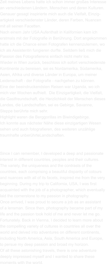 Zeit meines Lebens hatte ich schon immer großes Interesse  an verschiedenen Ländern, Menschen und deren Kulturen.  Genauer gesagt inspirierte mich auch die Vielfalt, Einzig- artigkeit verschiedenster Länder, deren Farben, Nuancen  mit all seinen Facetten. Nach einem Jahr USA Aufenthalt in Kalifornien kam ich  erstmals mit der Fotografie in Berührung. Dort angekommen  hatte ich die Chance einen Fotografen kennenzulernen, wo  ich als Assistentin fungieren durfte. Seitdem ließ mich die  Passion des Fotografierens einfach nicht mehr los.  Wieder in Wien zurück, beschloss ich sofort verschiedenste Kontinente zu bereisen, sei es Nordamerika, Südamerika,  Asien, Afrika und diverse Länder in Europa, um meiner  Leidenschaft - der Fotografie - nachgehen zu können.  Eine der beeindruckendsten Reisen war Uganda, wo ich  mich vier Wochen aufhielt.  Die Einzigartigkeit, die Vielfalt,  die Gastfreundschaft, die Herzlichkeit der Menschen dieses  Landes, die Landschaften, sei es Gebirge, Savanne,  Steppe berührte mich sehr. Highlight waren die Berggorillas im Biwindigebirge.  Ich konnte aus nächster Nähe diese einzigartigen Wesen  sehen und auch fotografieren, des weiteren unzählige  traumhafte unberührteLandschaften.   Since I can remember, I developed a deep and passionate  interest in different countries, peoples and their cultures.  The variety, the uniqueness and the contrasts of the  countries, each comprising a beautiful disparity of colours  and nuances with all of its facets, inspired me from the very  beginning. During my trip to California, USA, I was first  acquainted with the job of a photographer, which eventually  laid the cornerstone to my passion in photography.  Once arrived, I was proud to secure a job as an assistant  of a lensman. Since then, photography became part of my  life and the passion took hold of me and never let me go.  Fortunately. Back in Vienna, I decided to learn more about  the compelling variety of cultures in countries all over the  world and delved into adventures on different continents,  including North America, Asia, South America and Europe,  to persue my deep passion and broad my horizon.  Of all these astonishing travels, there is one adventure  deeply impressed myself and I wanted to share these  moments with the world.